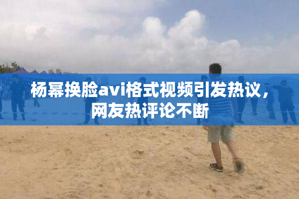 杨幂换脸avi格式视频引发热议，网友热评论不断