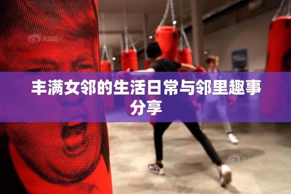 丰满女邻的生活日常与邻里趣事分享