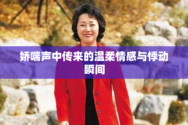 娇喘声中传来的温柔情感与悸动瞬间