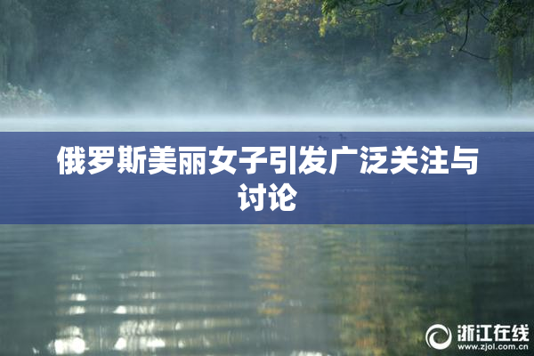 俄罗斯美丽女子引发广泛关注与讨论