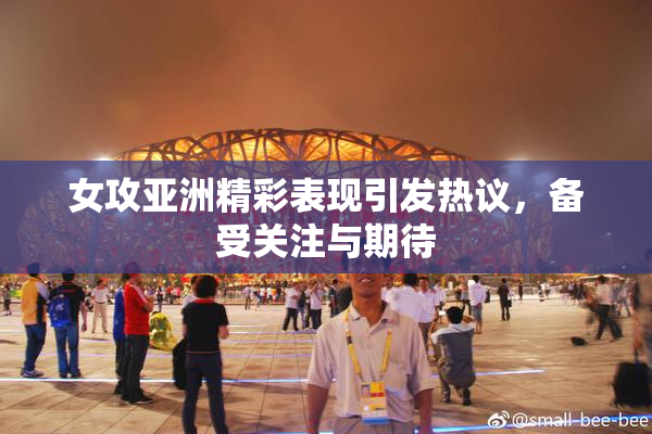女攻亚洲精彩表现引发热议，备受关注与期待