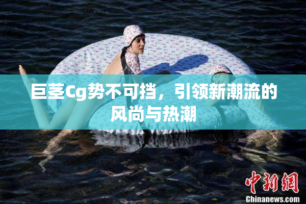 巨茎Cg势不可挡，引领新潮流的风尚与热潮