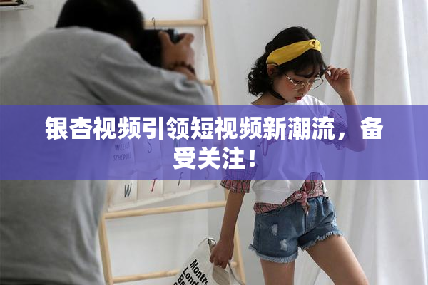 银杏视频引领短视频新潮流，备受关注！