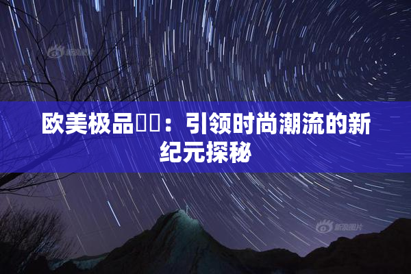欧美极品❌‌：引领时尚潮流的新纪元探秘