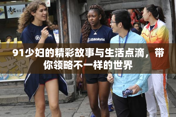 91少妇的精彩故事与生活点滴，带你领略不一样的世界