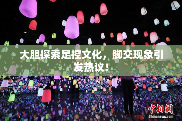 大胆探索足控文化，脚交现象引发热议！