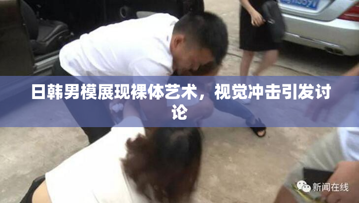 日韩男模展现裸体艺术，视觉冲击引发讨论