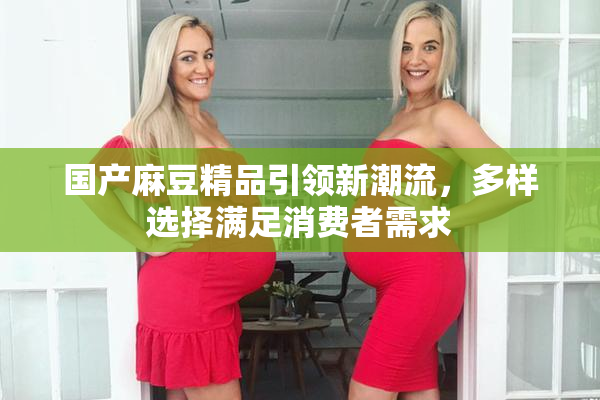 国产麻豆精品引领新潮流，多样选择满足消费者需求