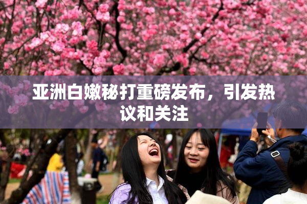 亚洲白嫩秘打重磅发布，引发热议和关注