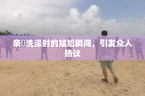 亲妺洗澡时的尴尬瞬间，引发众人热议