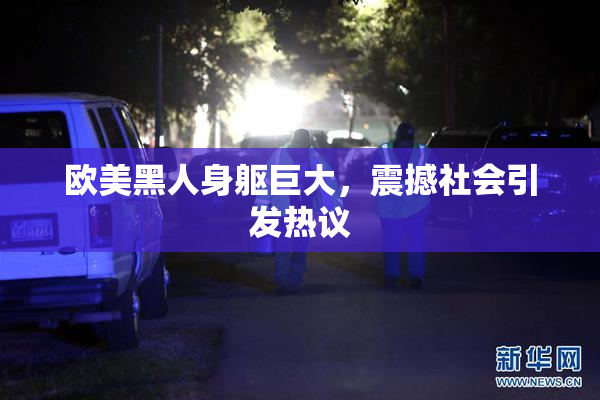 欧美黑人身躯巨大，震撼社会引发热议