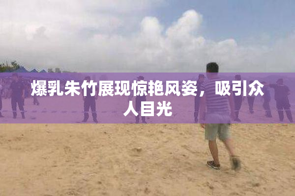 爆乳朱竹展现惊艳风姿，吸引众人目光