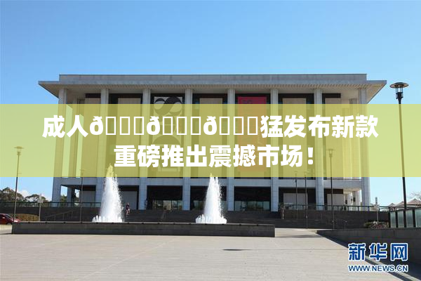 成人🍆🍑🔞猛发布新款 重磅推出震撼市场！