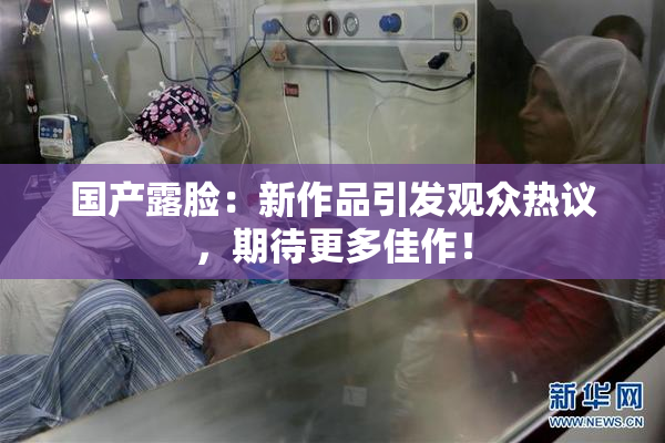 国产露脸：新作品引发观众热议，期待更多佳作！