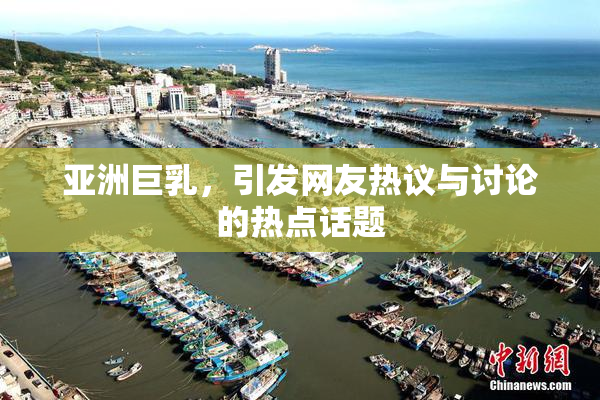 亚洲巨乳，引发网友热议与讨论的热点话题