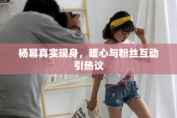 杨幂真实现身，暖心与粉丝互动引热议