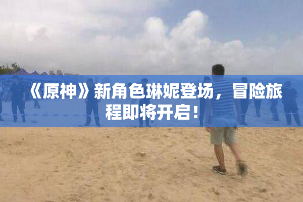 《原神》新角色琳妮登场，冒险旅程即将开启！