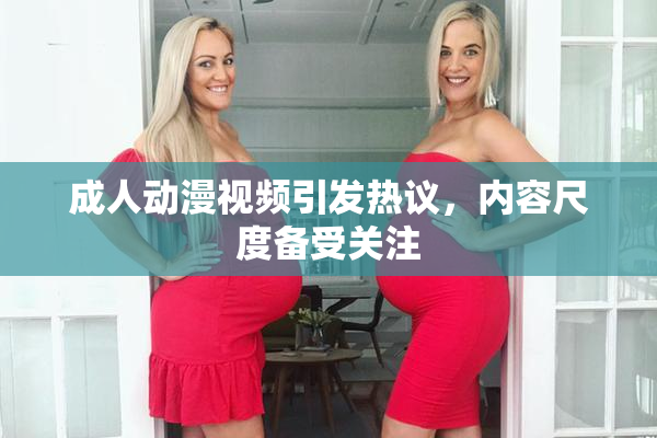 成人动漫视频引发热议，内容尺度备受关注