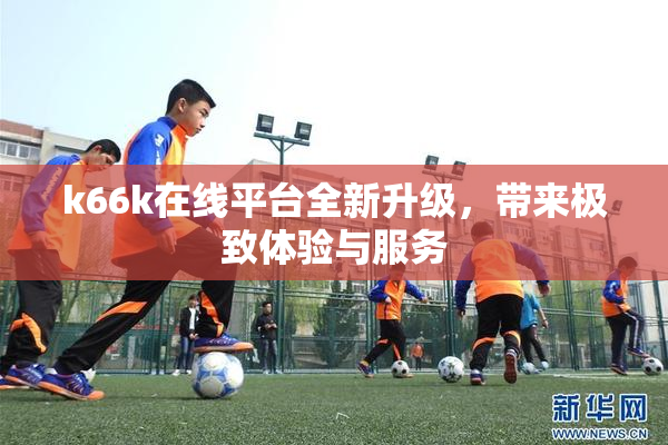 k66k在线平台全新升级，带来极致体验与服务