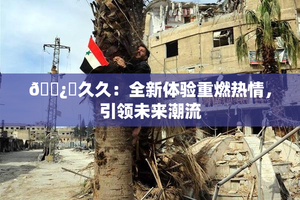 🌿‌久久：全新体验重燃热情，引领未来潮流