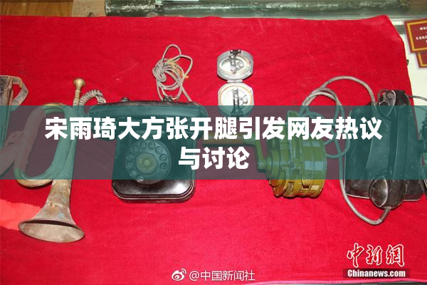 宋雨琦大方张开腿引发网友热议与讨论