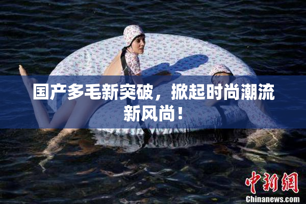 国产多毛新突破，掀起时尚潮流新风尚！