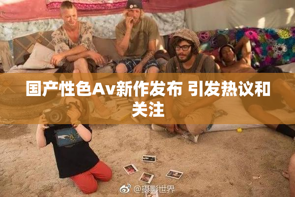 国产性色Av新作发布 引发热议和关注