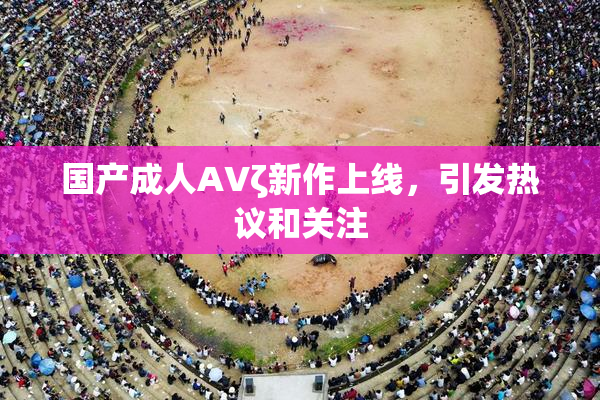 国产成人AVζ新作上线，引发热议和关注