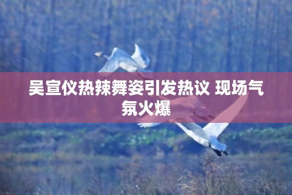 吴宣仪热辣舞姿引发热议 现场气氛火爆