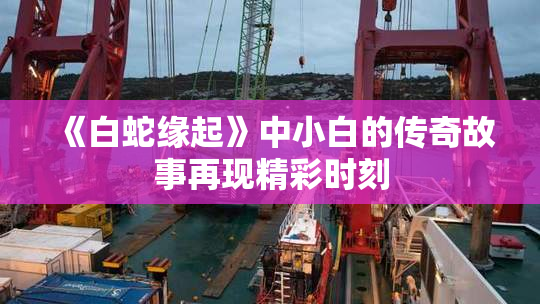 《白蛇缘起》中小白的传奇故事再现精彩时刻