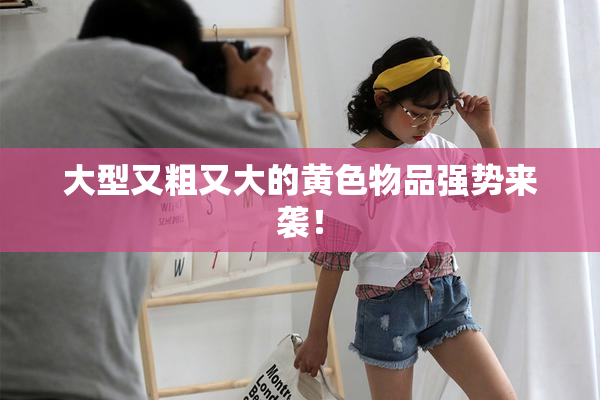 大型又粗又大的黄色物品强势来袭！