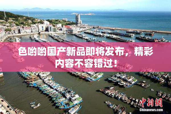 色哟哟国产新品即将发布，精彩内容不容错过！
