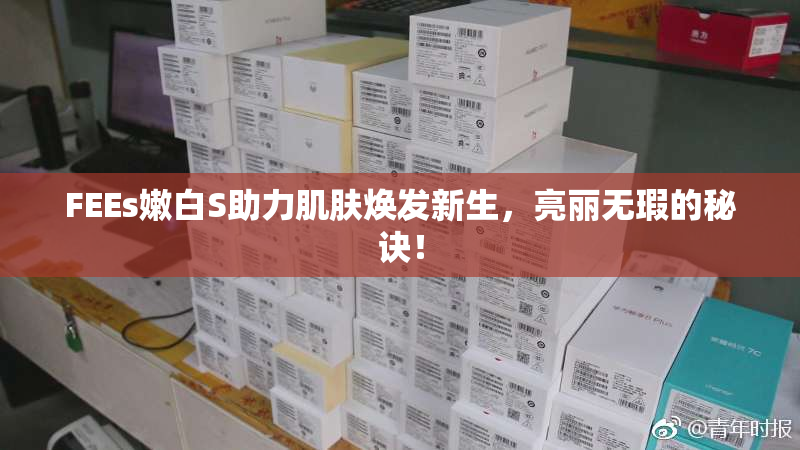 FEEs嫩白S助力肌肤焕发新生，亮丽无瑕的秘诀！