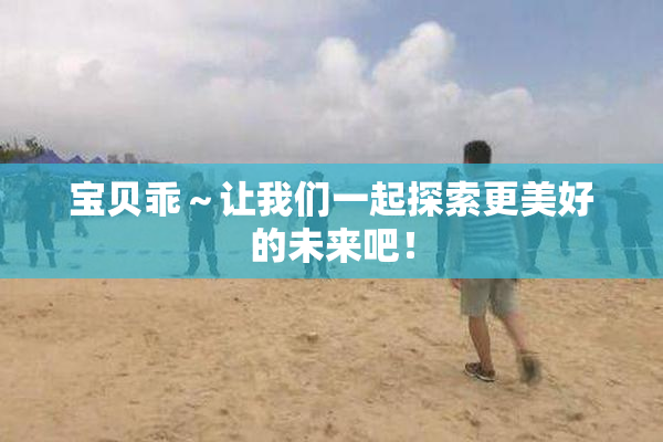 宝贝乖～让我们一起探索更美好的未来吧！