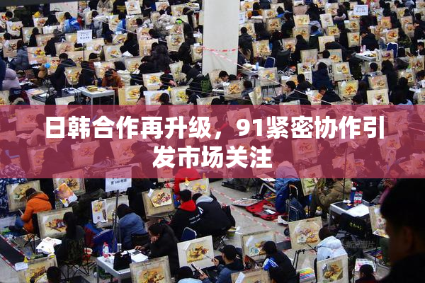 日韩合作再升级，91紧密协作引发市场关注