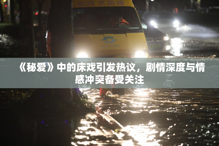 《秘爱》中的床戏引发热议，剧情深度与情感冲突备受关注