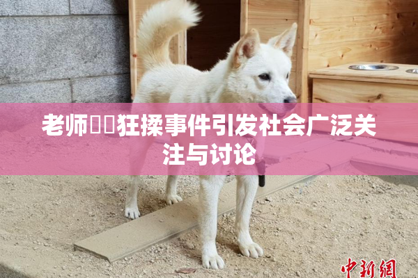 老师❌‌狂揉事件引发社会广泛关注与讨论