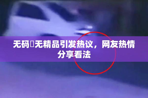 无码囯无精品引发热议，网友热情分享看法