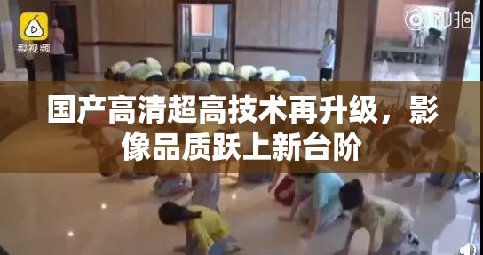 国产高清超高技术再升级，影像品质跃上新台阶