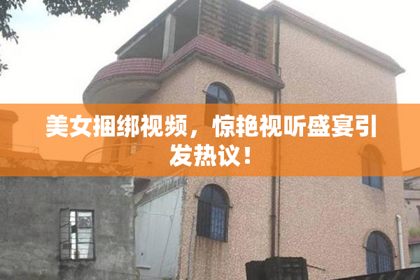 美女捆绑视频，惊艳视听盛宴引发热议！