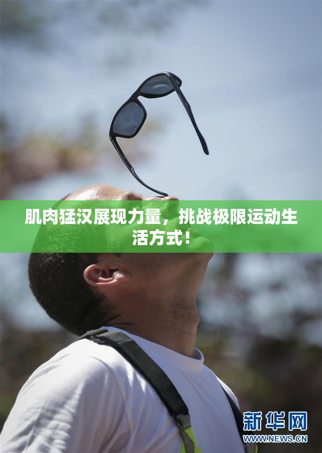 肌肉猛汉展现力量，挑战极限运动生活方式！
