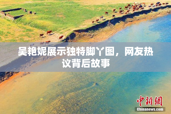 吴艳妮展示独特脚丫图，网友热议背后故事