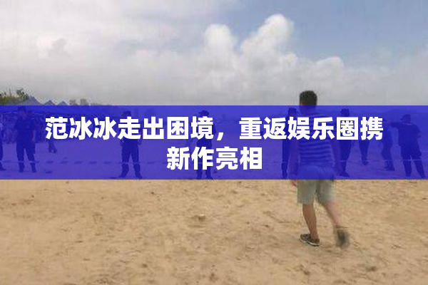 范冰冰走出困境，重返娱乐圈携新作亮相