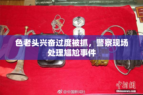 色老头兴奋过度被抓，警察现场处理尴尬事件