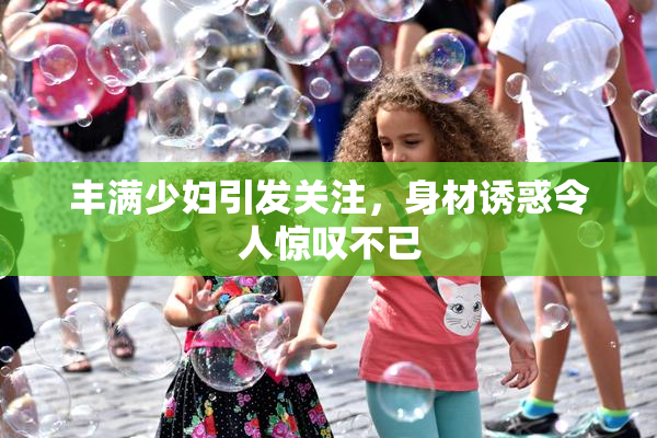 丰满少妇引发关注，身材诱惑令人惊叹不已
