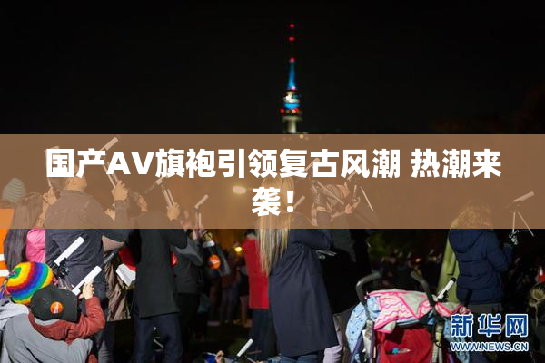 国产AV旗袍引领复古风潮 热潮来袭！