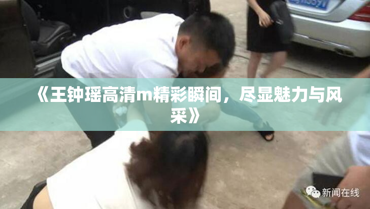 《王钟瑶高清m精彩瞬间，尽显魅力与风采》