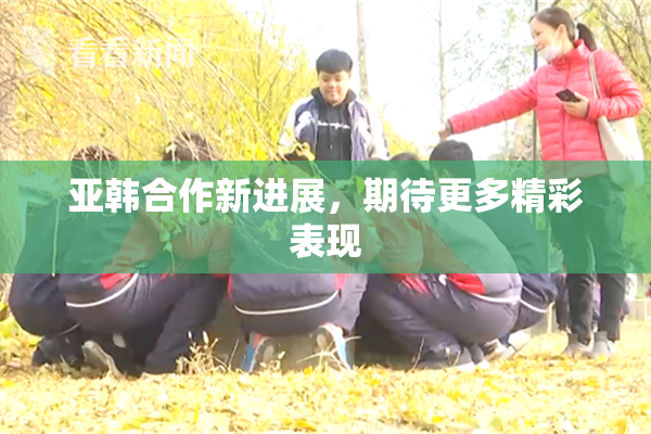 亚韩合作新进展，期待更多精彩表现