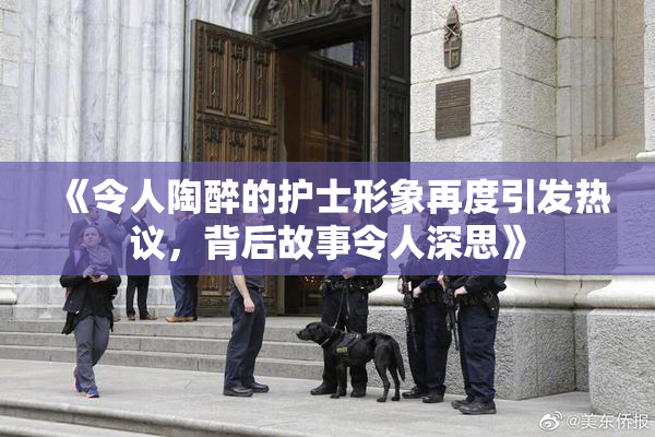 《令人陶醉的护士形象再度引发热议，背后故事令人深思》