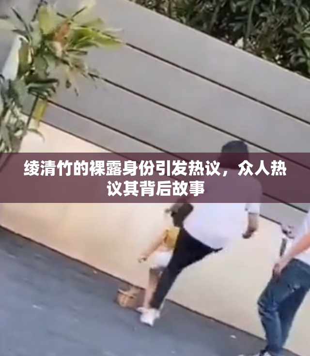 绫清竹的裸露身份引发热议，众人热议其背后故事